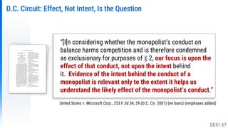 D.C. Circuit: Effect, Not Intent, Is the Question
United States v. Microsoft Corp., 253 F.3d 34, 59 (D.C. Cir. 2001) (en banc) (emphases added)
“[I]n considering whether the monopolist’s conduct on
balance harms competition and is therefore condemned
as exclusionary for purposes of § 2, our focus is upon the
effect of that conduct, not upon the intent behind
it. Evidence of the intent behind the conduct of a
monopolist is relevant only to the extent it helps us
understand the likely effect of the monopolist’s conduct.”
DDX1.67
 
