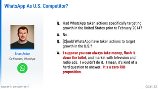 Acton IH Tr. at 145:20-146:17.
WhatsApp As U.S. Competitor?
Brian Acton
Co-Founder, WhatsApp
Q. Had WhatsApp taken actions specifically targeting
growth in the United States prior to February 2014?
A. No.
Q. [C]ould WhatsApp have taken actions to target
growth in the U.S.?
A. I suppose you can always take money, flush it
down the toilet, and market with television and
radio ads. I wouldn’t do it. I mean, it’s kind of a
hard question to answer. It’s a zero ROI
proposition.
DDX1.72
 