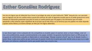 Uno de mis logros que eh obtenido fue el tener el privilegio de estar en esta institución “BINE” después de a ver pensado
que no lograría uno de mis sueños estoy a punto de culminar de subir el siguiente escalón que es el poder graduarme como
maestra en Educación preescolar que para mi seria un sueño puesto que mis papas y mis hermanos que me están
apoyando y ellos estarían super orgullosos de mi ya que soy la más chica y es la herencia que mis padres me están dejando
y quiero verlos felices y al mismo tiempo ser feliz por mis logros obtenidos.
Lo que deseo lograr como cualquiera de mis compañeras es el poder pasar mi examen, tener un buen trabajo, creer ser
mas como profesionista, ayudar económicamente a mis papas, también me gustaría muchisisimo hacer un SPA ya que no
me gusta ser conformista y estudie un diplomado en cosmetología “Masaje corporal y facial” que me ah dejado mucho, y
quiero llevar a cabo esos sueños ya que siento que eh puesto mucho de mi parte para estar donde estoy se que no es nada
fácil pero con esfuerzo y dedicación siento que puedo hacer eso y mucho mas.
 