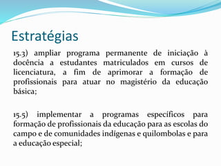 Estratégias
15.3) ampliar programa permanente de iniciação à
docência a estudantes matriculados em cursos de
licenciatura, a fim de aprimorar a formação de
profissionais para atuar no magistério da educação
básica;
15.5) implementar a programas específicos para
formação de profissionais da educação para as escolas do
campo e de comunidades indígenas e quilombolas e para
a educação especial;
 