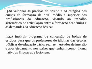 15.8) valorizar as práticas de ensino e os estágios nos
cursos de formação de nível médio e superior dos
profissionais da educação, visando ao trabalho
sistemático de articulação entre a formação acadêmica e
as demandas da educação básica;
15.12) instituir programa de concessão de bolsas de
estudos para que os professores de idiomas das escolas
públicas de educação básica realizem estudos de imersão
e aperfeiçoamento nos países que tenham como idioma
nativo as línguas que lecionem.
 