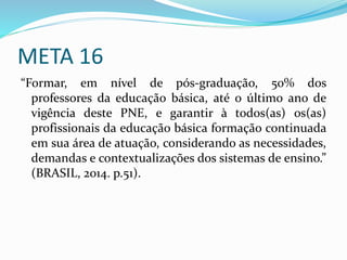 META 16
“Formar, em nível de pós-graduação, 50% dos
professores da educação básica, até o último ano de
vigência deste PNE, e garantir à todos(as) os(as)
profissionais da educação básica formação continuada
em sua área de atuação, considerando as necessidades,
demandas e contextualizações dos sistemas de ensino.”
(BRASIL, 2014. p.51).
 