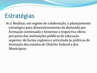 Estratégias
16.1) Realizar, em regime de colaboração, o planejamento
estratégico para dimensionamento da demanda por
formação continuada e fomentar a respectiva oferta
por parte das instituições públicas de educação
superior, de forma orgânica e articulada às políticas de
formação dos estados do Distrito Federal e dos
Municípios;
 