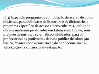 16.3) Expandir programa de composição de acervo de obras
didáticas, paradidáticas e de literatura e de dicionário, e
programa específico de acesso a bens culturais, incluindo
obras e materiais produzidos em Libras e em Braille, sem
prejuízo de outros, a serem disponibilizados para os
professores e as professoras da rede pública de educação
básica, favorecendo a construção do conhecimento e a
valorização da cultura da investigação.
 