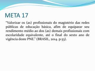 META 17
“Valorizar os (as) profissionais do magistério das redes
públicas de educação básica, afim de equiparar seu
rendimento médio ao dos (as) demais profissionais com
escolaridade equivalente, até o final do sexto ano de
vigência deste PNE.” (BRASIL, 2014. p.53).
 