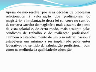 Apesar de não resolver por si as décadas de problemas
relacionados à valorização dos profissionais do
magistério, a implantação dessa lei concorre no sentido
de tornar a carreira do magistério mais atraente do ponto
de vista salarial e, de certo modo, mais atraente pelas
condições de trabalho e de realização profissional.
Também o estabelecimento de um piso salarial passou a
estabelecer um mínimo a ser implantado pelos entes
federativos no sentido da valorização profissional, bem
como na melhoria da qualidade de educação.
 