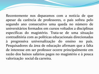 Recentemente nos deparamos com a notícia de que
apesar da carência de professores, o país sofreu pelo
segundo ano consecutivo uma queda no número de
universitários formados em cursos voltados a disciplinas
específicas do magistério. Trata-se de uma situação
contraditória com as políticas educacionais direcionadas
à progressiva universalização do ensino no país.
Pesquisadores da área de educação afirmam que a falta
de interesse em ser professor ocorre principalmente em
razão dos baixos salários pagos no magistério e à pouca
valorização social da carreira.
 