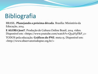 Bibliografia
BRASIL. Planejando a próxima década. Brasília: Ministério da
Educação, 2014.
E AGORA José?. Produção de Cultura Online Brasil, 2014. vídeo.
Disponível em: <https://www.youtube.com/watch?v=Qy4H3FlkP_c>
TODOS pela educação. Gráficos do PNE: meta 15. Disponível em:
<http://www.observatoriodopne.org.br/>
 
