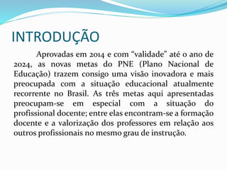 INTRODUÇÃO
Aprovadas em 2014 e com “validade” até o ano de
2024, as novas metas do PNE (Plano Nacional de
Educação) trazem consigo uma visão inovadora e mais
preocupada com a situação educacional atualmente
recorrente no Brasil. As três metas aqui apresentadas
preocupam-se em especial com a situação do
profissional docente; entre elas encontram-se a formação
docente e a valorização dos professores em relação aos
outros profissionais no mesmo grau de instrução.
 