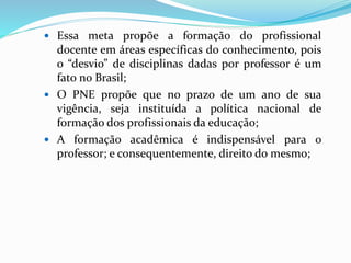  Essa meta propõe a formação do profissional
docente em áreas específicas do conhecimento, pois
o “desvio” de disciplinas dadas por professor é um
fato no Brasil;
 O PNE propõe que no prazo de um ano de sua
vigência, seja instituída a política nacional de
formação dos profissionais da educação;
 A formação acadêmica é indispensável para o
professor; e consequentemente, direito do mesmo;
 