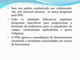  Sem um padrão estabelecido por colaboração,
não será possível alcançar as metas propostas
pelo PNE.
 Cabe às entidades federativas implantar
programas específicos para proporcionar a
formação de professores para as populações do
campo, comunidades quilombolas e povos
indígenas.
 O PNE aprova a consolidação do financiamento
estudantil a estudantes matriculados em cursos
de licenciatura.
 