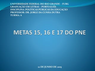 UNIVERSIDADE FEDERAL DO RIO GRANDE – FURG
GRADUAÇÃO EM LETRAS – PORTUGUÊS
DISCIPLINA: POLÍTICAS PÚBLICAS DA EDUCAÇÃO
PROFESSOR: DR. JORGE DA CUNHA DUTRA
TURMA: A
12 DE JUNHO DE 2015
 