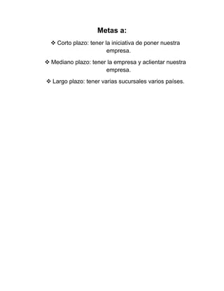 Metas a:
 Corto plazo: tener la iniciativa de poner nuestra
empresa.
 Mediano plazo: tener la empresa y aclientar nuestra
empresa.
 Largo plazo: tener varias sucursales varios países.

 