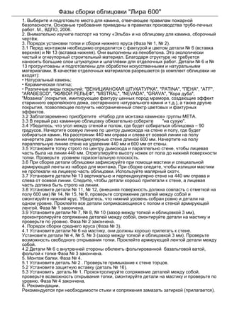 Фазы сборки облицовки "Лира 600"
1. Выберите и подготовьте место для камина, отвечающее правилам пожарной
безопасности. Основные требования приведены в правилах производства трубо-печных
работ. М., ВДПО, 2006.
2. Внимательно изучите паспорт на топку «Эльба» и на облицовку для камина, сборочный
чертёж.
3. Порядок установки топки и сборки нижнего яруса (Фаза № 1, № 2).
3.1 Перед монтажом необходимо определится с фактурой и цветом детали № 6 (вставка
верхняя) и № 13 (вставка нижняя). Они выполнены из пенобетона. Это экологически
чистый и огнеупорный строительный материал. Благодаря структуре не требуется
наносить большие слои штукатурки и шпатлёвки для отделочных работ. Детали № 6 и №
13 прогрунтованы и подготовлены для обработки искусственными и натуральными
материалами. В качестве отделочных материалов разрешается (в комплект облицовки не
входят):
• Натуральный камень;
• Керамическая плитка;
• Различные виды покрытий: "ВЕНИЦИАНСКАЯ ШТУКАТУРКА", "PATINA", "ПЕНА", "ATF",
"ARABESCO", "ЖИВОЙ РЕЛЬЕФ", "MISTRAL", "NEVADA", "GRAVA", "Кора дуба",
"Мозаика" (покрытия, имитирующее фактуру ценных пород мрамора, создающие эффект
старинного европейского дома, состаренного натурального камня и т.д.), а также другие
покрытия, позволяющее получить неограниченный спектр цветовых и фактурных
эффектов.
3.2 Заблаговременно приобретите «Набор для монтажа каминов» группы META.
3.3 В первый раз каминную облицовку обязательно соберите "на сухую".
3.4 Убедитесь, что угол между стеной и полом, где будет собираться облицовка – 90
градусов. Начертите осевую линию по центру дымохода на стене и полу, где будет
собираться камин. На расстоянии 440 мм справа и слева от осевой линии на полу
начертите две линии перпендикулярные стене длиной 600 мм. Начертите на полу
параллельную линию стене на удалении 440 мм и 600 мм от стены.
3.5 Установите топку строго по центру дымохода и параллельно стене, чтобы лицевая
часть была на линии 440 мм. Отрегулируйте высоту ножек от пола до нижней поверхности
топки. Проверьте уровнем горизонтальную плоскость.
3.6 При сборке детали облицовки зафиксируйте при помощи мастики и специальной
армирующей ленты из набора для монтажа. При сборке следите, чтобы излишки мастики
не протекали на лицевую часть облицовки. Используйте малярный скотч.
3.7 Установите детали № 13 вертикально и перпендикулярно стене на 440 мм справа и
слева от осевой линии. Следите, чтобы детали хорошо прилегали к стене, а лицевая
часть должна быть строго на линии.
3.8 Установите детали № 11, № 12, (внешняя поверхность должна совпасть с отметкой на
полу 600 мм) № 14, № 15, № 9, проверьте сопряжение деталей между собой и
смонтируйте нижний ярус. Убедитесь, что нижний уровень собран ровно и детали на
одном уровне. Проклейте все детали соприкасающиеся с полом и стеной армирующей
лентой. Фаза № 1 закончена.
3.9 Установите детали № 7, № 8, № 10 (зазор между топкой и облицовкой 3 мм),
проконтролируйте сопряжение деталей между собой, смонтируйте детали на мастику и
проверьте по уровню. Фаза № 2 закончена.
4. Порядок сборки среднего яруса (Фаза № 3).
4.1 Установите детали № 6 на мастику, они должны хорошо прилегать к стене.
Установите детали № 4, № 5, № 3 (зазор между топкой и облицовкой 3 мм). Проверьте
возможность свободного открывания топки. Проклейте армирующей лентой детали между
собой.
4.2 Детали № 6 с внутренней стороны обклеить фольгированной базальтовой ватой,
фольгой к топке Фаза № 3 закончена.
5. Монтаж балки. Фаза № 4.
5.1 Установите деталь № 2 . Проверьте примыкание к стене торцов.
5.2 Установите защитную вставку (деталь № 16).
5.3 Установить деталь № 1. Проконтролируйте сопряжение деталей между собой,
проверьте возможность открывания топки, смонтируйте детали на мастику и проверьте по
уровню. Фаза № 4 закончена.
6. Рекомендации.
Рекомендуется при необходимости стыки и сопряжения замазать затиркой (прилагается).
 