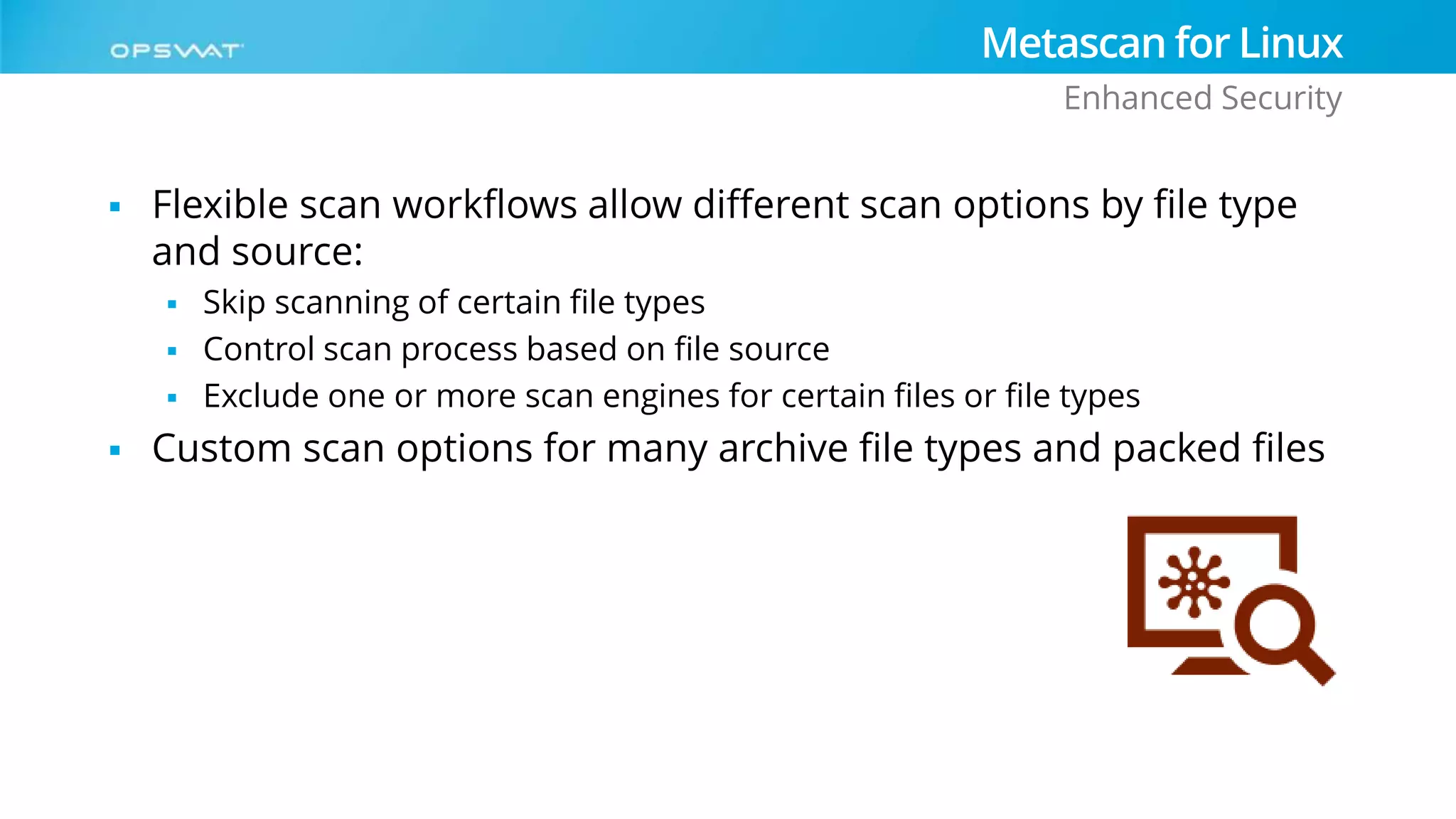  Flexible scan workflows allow different scan options by file type
and source:
 Skip scanning of certain file types
 Control scan process based on file source
 Exclude one or more scan engines for certain files or file types
 Custom scan options for many archive file types and packed files
Metascan for Linux
Enhanced Security
 