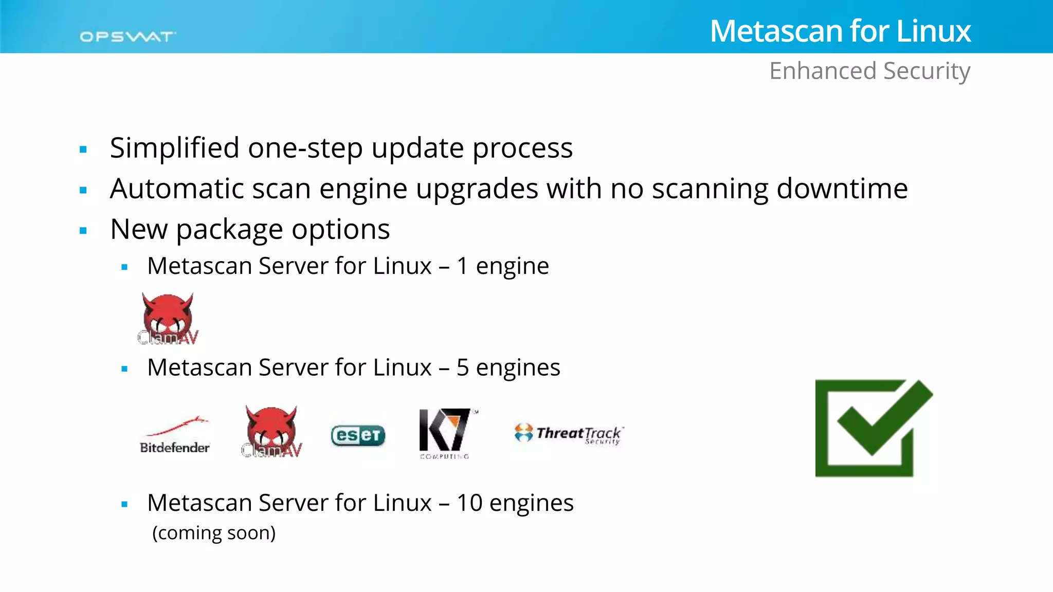  Simplified one-step update process
 Automatic scan engine upgrades with no scanning downtime
 New package options
 Metascan Server for Linux – 1 engine
 Metascan Server for Linux – 5 engines
 Metascan Server for Linux – 10 engines
(coming soon)
Metascan for Linux
Enhanced Security
 