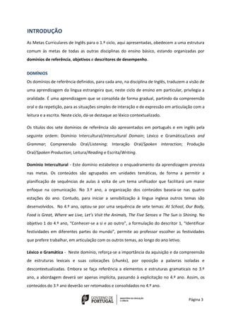 Página 3
INTRODUÇÃO
As Metas Curriculares de Inglês para o 1.º ciclo, aqui apresentadas, obedecem a uma estrutura
comum às metas de todas as outras disciplinas do ensino básico, estando organizadas por
domínios de referência, objetivos e descritores de desempenho.
DOMÍNIOS
Os domínios de referência definidos, para cada ano, na disciplina de Inglês, traduzem a visão de
uma aprendizagem da língua estrangeira que, neste ciclo de ensino em particular, privilegia a
oralidade. É uma aprendizagem que se consolida de forma gradual, partindo da compreensão
oral e da repetição, para as situações simples de interação e de expressão em articulação com a
leitura e a escrita. Neste ciclo, dá-se destaque ao léxico contextualizado.
Os títulos dos sete domínios de referência são apresentados em português e em inglês pela
seguinte ordem: Domínio Intercultural/Intercultural Domain; Léxico e Gramática/Lexis and
Grammar; Compreensão Oral/Listening; Interação Oral/Spoken Interaction; Produção
Oral/Spoken Production; Leitura/Reading e Escrita/Writing.
Domínio Intercultural - Este domínio estabelece o enquadramento da aprendizagem prevista
nas metas. Os conteúdos são agrupados em unidades temáticas, de forma a permitir a
planificação de sequências de aulas à volta de um tema unificador que facilitará um maior
enfoque na comunicação. No 3.º ano, a organização dos conteúdos baseia-se nas quatro
estações do ano. Contudo, para iniciar a sensibilização à língua inglesa outros temas são
desenvolvidos. No 4.º ano, optou-se por uma sequência de sete temas: At School, Our Body,
Food is Great, Where we Live, Let’s Visit the Animals, The Five Senses e The Sun is Shining. No
objetivo 1 do 4.º ano, “Conhecer-se a si e ao outro”, a formulação do descritor 1, “Identificar
festividades em diferentes partes do mundo”, permite ao professor escolher as festividades
que prefere trabalhar, em articulação com os outros temas, ao longo do ano letivo.
Léxico e Gramática - Neste domínio, reforça-se a importância da aquisição e da compreensão
de estruturas lexicais e suas colocações (chunks), por oposição a palavras isoladas e
descontextualizadas. Embora se faça referência a elementos e estruturas gramaticais no 3.º
ano, a abordagem deverá ser apenas implícita, passando à explicitação no 4.º ano. Assim, os
conteúdos do 3.º ano deverão ser retomados e consolidados no 4.º ano.
 