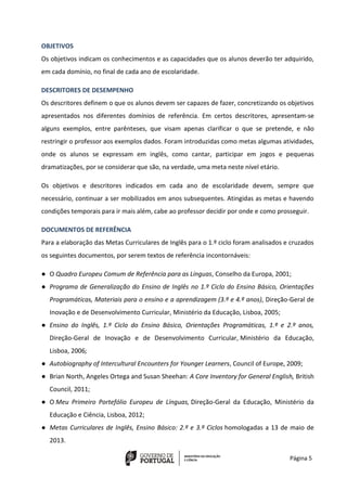 Página 5
OBJETIVOS
Os objetivos indicam os conhecimentos e as capacidades que os alunos deverão ter adquirido,
em cada domínio, no final de cada ano de escolaridade.
DESCRITORES DE DESEMPENHO
Os descritores definem o que os alunos devem ser capazes de fazer, concretizando os objetivos
apresentados nos diferentes domínios de referência. Em certos descritores, apresentam-se
alguns exemplos, entre parênteses, que visam apenas clarificar o que se pretende, e não
restringir o professor aos exemplos dados. Foram introduzidas como metas algumas atividades,
onde os alunos se expressam em inglês, como cantar, participar em jogos e pequenas
dramatizações, por se considerar que são, na verdade, uma meta neste nível etário.
Os objetivos e descritores indicados em cada ano de escolaridade devem, sempre que
necessário, continuar a ser mobilizados em anos subsequentes. Atingidas as metas e havendo
condições temporais para ir mais além, cabe ao professor decidir por onde e como prosseguir.
DOCUMENTOS DE REFERÊNCIA
Para a elaboração das Metas Curriculares de Inglês para o 1.º ciclo foram analisados e cruzados
os seguintes documentos, por serem textos de referência incontornáveis:
● O Quadro Europeu Comum de Referência para as Línguas, Conselho da Europa, 2001;
● Programa de Generalização do Ensino de Inglês no 1.º Ciclo do Ensino Básico, Orientações
Programáticas, Materiais para o ensino e a aprendizagem (3.º e 4.º anos), Direção-Geral de
Inovação e de Desenvolvimento Curricular, Ministério da Educação, Lisboa, 2005;
● Ensino do Inglês, 1.º Ciclo do Ensino Básico, Orientações Programáticas, 1.º e 2.º anos,
Direção-Geral de Inovação e de Desenvolvimento Curricular, Ministério da Educação,
Lisboa, 2006;
● Autobiography of Intercultural Encounters for Younger Learners, Council of Europe, 2009;
● Brian North, Angeles Ortega and Susan Sheehan: A Core Inventory for General English, British
Council, 2011;
● O Meu Primeiro Portefólio Europeu de Línguas, Direção-Geral da Educação, Ministério da
Educação e Ciência, Lisboa, 2012;
● Metas Curriculares de Inglês, Ensino Básico: 2.º e 3.º Ciclos homologadas a 13 de maio de
2013.
 