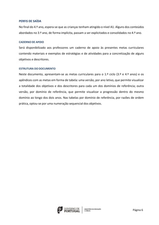 Página 6
PERFIS DE SAÍDA
No final do 4.º ano, espera-se que as crianças tenham atingido o nível A1. Alguns dos conteúdos
abordados no 3.º ano, de forma implícita, passam a ser explicitados e consolidados no 4.º ano.
CADERNO DE APOIO
Será disponibilizado aos professores um caderno de apoio às presentes metas curriculares
contendo materiais e exemplos de estratégias e de atividades para a concretização de alguns
objetivos e descritores.
ESTRUTURA DO DOCUMENTO
Neste documento, apresentam-se as metas curriculares para o 1.º ciclo (3.º e 4.º anos) e os
apêndices com as metas em forma de tabela: uma versão, por ano letivo, que permite visualizar
a totalidade dos objetivos e dos descritores para cada um dos domínios de referência; outra
versão, por domínio de referência, que permite visualizar a progressão dentro do mesmo
domínio ao longo dos dois anos. Nas tabelas por domínio de referência, por razões de ordem
prática, optou-se por uma numeração sequencial dos objetivos.
 