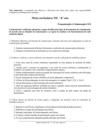 Nota importante: a numeração dos objetivos e descritores não indica nem sugere uma sequencialidade
obrigatória na abordagem dos conteúdos.


                            Metas curriculares TIC – 8.º ano

                                                                       Comunicação e Colaboração CC8

Conhecimento e utilização adequada e segura de diferentes tipos de ferramentas de comunicação,
de acordo com as situações de comunicação e as regras de conduta e de funcionamento de cada
ambiente digital


1. Identificar diferentes ferramentas de comunicação, sabendo selecionar a(s) adequada(s) ao tipo de
comunicação pretendida:

     1. Explorar sumariamente diferentes ferramentas e ambientes de comunicação na Internet;
     2. Adequar a ferramenta de comunicação ao seu contexto de utilização.


2. Conhecer e utilizar o correio eletrónico em situações reais de realização de trabalhos práticos:

     1. Criar uma conta de correio eletrónico respeitando as boas práticas de proteção de dados
     pessoais;
     2. Aceder, gerir e encerrar em segurança a sua conta de correio eletrónico, reconhecendo os
     cuidados a ter quando o faz e adotando comportamentos seguros;
     3. Adotar comportamentos seguros na gestão das mensagens de correio eletrónico não solicitadas
     e estar alerta para a prática do phishing;
     4. Enviar mensagens de correio eletrónico de forma adequada e responsável;
     5. Utilizar, de forma adequada, no envio de mensagens, os campos “Para”, “Cc” e “Cco”;
     6. Anexar documentos a uma mensagem de correio eletrónico;
     7. Abrir em segurança ficheiros recebidos em anexo e guardar, noutro meio de armazenamento,
     o(s) anexo(s) de uma mensagem de correio eletrónico;
     8. Criar e organizar uma lista de contactos, com a criação de pelo menos um grupo de
     destinatários.


3. Utilizar fóruns na Internet de forma segura e adequada, em situações reais de realização de
trabalhos práticos:

     1. Registar-se num fórum, respeitando as boas práticas de proteção de dados pessoais;
     2. Identificar as regras de participação num fórum;
     3. Interagir e participar, de forma adequada, num fórum;
     4. Conhecer e adotar medidas de participação segura num fórum;
     5. Ter um comportamento adequado quando participa num fórum.

                                  Metas curriculares TIC – 7.º e 8.º anos : pág. 9/15
 
