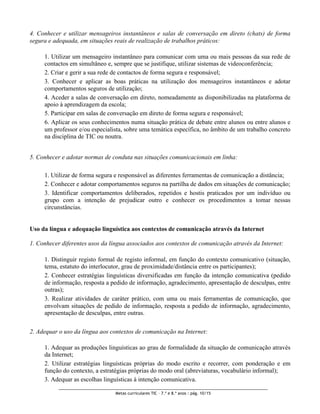 4. Conhecer e utilizar mensageiros instantâneos e salas de conversação em direto (chats) de forma
segura e adequada, em situações reais de realização de trabalhos práticos:

     1. Utilizar um mensageiro instantâneo para comunicar com uma ou mais pessoas da sua rede de
     contactos em simultâneo e, sempre que se justifique, utilizar sistemas de videoconferência;
     2. Criar e gerir a sua rede de contactos de forma segura e responsável;
     3. Conhecer e aplicar as boas práticas na utilização dos mensageiros instantâneos e adotar
     comportamentos seguros de utilização;
     4. Aceder a salas de conversação em direto, nomeadamente as disponibilizadas na plataforma de
     apoio à aprendizagem da escola;
     5. Participar em salas de conversação em direto de forma segura e responsável;
     6. Aplicar os seus conhecimentos numa situação prática de debate entre alunos ou entre alunos e
     um professor e/ou especialista, sobre uma temática específica, no âmbito de um trabalho concreto
     na disciplina de TIC ou noutra.


5. Conhecer e adotar normas de conduta nas situações comunicacionais em linha:

     1. Utilizar de forma segura e responsável as diferentes ferramentas de comunicação a distância;
     2. Conhecer e adotar comportamentos seguros na partilha de dados em situações de comunicação;
     3. Identificar comportamentos deliberados, repetidos e hostis praticados por um indivíduo ou
     grupo com a intenção de prejudicar outro e conhecer os procedimentos a tomar nessas
     circunstâncias.


Uso da língua e adequação linguística aos contextos de comunicação através da Internet

1. Conhecer diferentes usos da língua associados aos contextos de comunicação através da Internet:

     1. Distinguir registo formal de registo informal, em função do contexto comunicativo (situação,
     tema, estatuto do interlocutor, grau de proximidade/distância entre os participantes);
     2. Conhecer estratégias linguísticas diversificadas em função da intenção comunicativa (pedido
     de informação, resposta a pedido de informação, agradecimento, apresentação de desculpas, entre
     outras);
     3. Realizar atividades de caráter prático, com uma ou mais ferramentas de comunicação, que
     envolvam situações de pedido de informação, resposta a pedido de informação, agradecimento,
     apresentação de desculpas, entre outras.

2. Adequar o uso da língua aos contextos de comunicação na Internet:

     1. Adequar as produções linguísticas ao grau de formalidade da situação de comunicação através
     da Internet;
     2. Utilizar estratégias linguísticas próprias do modo escrito e recorrer, com ponderação e em
     função do contexto, a estratégias próprias do modo oral (abreviaturas, vocabulário informal);
     3. Adequar as escolhas linguísticas à intenção comunicativa.

                                 Metas curriculares TIC – 7.º e 8.º anos : pág. 10/15
 