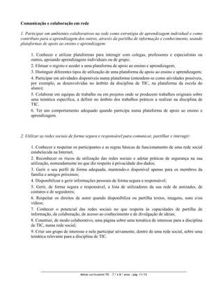 Comunicação e colaboração em rede

1. Participar em ambientes colaborativos na rede como estratégia de aprendizagem individual e como
contributo para a aprendizagem dos outros, através da partilha de informação e conhecimento, usando
plataformas de apoio ao ensino e aprendizagem:

     1. Conhecer e utilizar plataformas para interagir com colegas, professores e especialistas ou
     outros, apoiando aprendizagens individuais ou de grupo;
     2. Efetuar o registo e aceder a uma plataforma de apoio ao ensino e aprendizagem;
     3. Distinguir diferentes tipos de utilização de uma plataforma de apoio ao ensino e aprendizagem;
     4. Participar em atividades disponíveis numa plataforma (entendem-se como atividades possíveis,
     por exemplo, as desenvolvidas no âmbito da disciplina de TIC, na plataforma da escola do
     aluno);
     5. Colaborar em equipas de trabalho ou em projetos onde se produzem trabalhos originais sobre
     uma temática específica, a definir no âmbito dos trabalhos práticos a realizar na disciplina de
     TIC.
     6. Ter um comportamento adequado quando participa numa plataforma de apoio ao ensino e
     aprendizagem.



2. Utilizar as redes sociais de forma segura e responsável para comunicar, partilhar e interagir:

     1. Conhecer e respeitar os participantes e as regras básicas de funcionamento de uma rede social
     estabelecida na Internet;
     2. Reconhecer os riscos de utilização das redes sociais e adotar práticas de segurança na sua
     utilização, nomeadamente no que diz respeito à privacidade dos dados;
     3. Gerir o seu perfil de forma adequada, mantendo-o disponível apenas para os membros da
     família e amigos próximos;
     4. Disponibilizar e gerir informações pessoais de forma segura e responsável;
     5. Gerir, de forma segura e responsável, a lista de utilizadores da sua rede de amizades, de
     contatos e de seguidores;
     6. Respeitar os direitos de autor quando disponibiliza ou partilha textos, imagens, sons e/ou
     vídeos;
     7. Conhecer o potencial das redes sociais no que respeita às capacidades de partilha de
     informação, de colaboração, de acesso ao conhecimento e de divulgação de ideias;
     8. Construir, de modo colaborativo, uma página sobre uma temática de interesse para a disciplina
     de TIC, numa rede social;
     9. Criar um grupo de interesse e nele participar ativamente, dentro de uma rede social, sobre uma
     temática relevante para a disciplina de TIC.




                                  Metas curriculares TIC – 7.º e 8.º anos : pág. 11/15
 