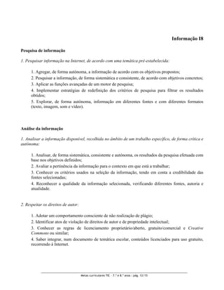 Informação I8

Pesquisa de informação

1. Pesquisar informação na Internet, de acordo com uma temática pré-estabelecida:

      1. Agregar, de forma autónoma, a informação de acordo com os objetivos propostos;
      2. Pesquisar a informação, de forma sistemática e consistente, de acordo com objetivos concretos;
      3. Aplicar as funções avançadas de um motor de pesquisa;
      4. Implementar estratégias de redefinição dos critérios de pesquisa para filtrar os resultados
      obtidos;
      5. Explorar, de forma autónoma, informação em diferentes fontes e com diferentes formatos
      (texto, imagem, som e vídeo).




Análise da informação

1. Analisar a informação disponível, recolhida no âmbito de um trabalho específico, de forma crítica e
autónoma:

      1. Analisar, de forma sistemática, consistente e autónoma, os resultados da pesquisa efetuada com
      base nos objetivos definidos;
      2. Avaliar a pertinência da informação para o contexto em que está a trabalhar;
      3. Conhecer os critérios usados na seleção da informação, tendo em conta a credibilidade das
      fontes selecionadas;
      4. Reconhecer a qualidade da informação selecionada, verificando diferentes fontes, autoria e
      atualidade.


2. Respeitar os direitos de autor:

      1. Adotar um comportamento consciente de não realização de plágio;
      2. Identificar atos de violação de direitos de autor e de propriedade intelectual;
      3. Conhecer as regras de licenciamento proprietário/aberto, gratuito/comercial e Creative
      Commons ou similar;
      4. Saber integrar, num documento de temática escolar, conteúdos licenciados para uso gratuito,
      recorrendo à Internet.




                                     Metas curriculares TIC – 7.º e 8.º anos : pág. 12/15
 