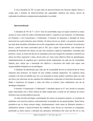 A nova disciplina de TIC vai para além do desenvolvimento das literacias digitais básicas e
avança para o domínio do desenvolvimento das capacidades analíticas dos alunos, através da
exploração de ambientes computacionais apropriados à sua idade.




       Operacionalização


       A disciplina de TIC do 7.º e do 8.º anos de escolaridade surge em regime semestral ou anual,
assume-se como sendo de caráter eminentemente prático e organiza-se por domínios: (i) Informação,
(ii) Produção e (iii) Comunicação e Colaboração. O domínio da Segurança é abordado de forma
transversal nos outros domínios atrás referidos. Os alunos devem ser, desde o seu primeiro momento,
nas aulas desta disciplina, utilizadores ativos dos computadores, das redes e da Internet. Os professores
devem, a partir das metas curriculares para as TIC, que a seguir se apresentam, criar situações de
promoção da autonomia dos alunos, em que estes assumem o papel de exploradores, orientados pelo
professor. Assim, as metas não devem ser entendidas como uma listagem de conteúdos a transmitir aos
alunos de forma sequencial e única, devem antes ser vistas como objetivos finais de aprendizagem,
independentemente da sequência que o professor decida implementar em cada ano de escolaridade.
Importa, pois, realçar que a numeração dos objetivos e descritores não indica nem sugere uma
sequencialidade obrigatória na sua abordagem.
       A definição da planificação para cada ano de escolaridade deverá ser desenvolvida de forma
autónoma pelo professor, em função de uma cuidada avaliação diagnóstica. Na sequência dessa
avaliação e do ritmo de trabalho que vier a ser alcançado na turma, poderá o professor optar, em cada
ano letivo, por selecionar um dos seguintes três subdomínios a apresentar no final deste documento: (i)
Dados e estatísticas (ii) Imagem e vídeo (iii) Sítios na Internet. Estes subdomínios não são de
abordagem obrigatória.
       O domínio “Comunicação e Colaboração” é abordado apenas no 8.º ano, devido às restrições
legais relacionadas com o limite mínimo de idade exigido para a criação de um endereço de correio
eletrónico num servidor público/comercial.
       As aulas deverão privilegiar a participação dos alunos em pequenos projetos, na resolução de
problemas e de exercícios práticos contextualizados na produção de um projeto/produto. Desta forma,
pretende-se que os alunos possam atingir, simultaneamente, várias metas de diferentes domínios e
subdomínios durante o desenvolvimento dos trabalhos. Estes devem ser resolvidos ao computador,
permitindo ao aluno encarar a utilização das aplicações informáticas não como um fim em si, mas

                                   Metas curriculares TIC – 7.º e 8.º anos : pág. 2/15
 