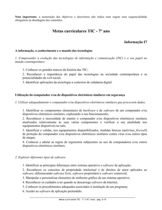 Nota importante: a numeração dos objetivos e descritores não indica nem sugere uma sequencialidade
obrigatória na abordagem dos conteúdos.


                             Metas curriculares TIC - 7º ano

                                                                                         Informação I7

A informação, o conhecimento e o mundo das tecnologias

1. Compreender a evolução das tecnologias de informação e comunicação (TIC) e o seu papel no
mundo contemporâneo:

      1. Conhecer os grandes marcos da história das TIC;
      2. Reconhecer a importância do papel das tecnologias na sociedade contemporânea e as
      potencialidades da web social;
      3. Identificar aplicações da tecnologia a contextos de cidadania digital.


Utilização do computador e/ou de dispositivos eletrónicos similares em segurança

1. Utilizar adequadamente o computador e/ou dispositivos eletrónicos similares que processem dados.

      1. Identificar os componentes elementares de hardware e de software de um computador e/ou
      dispositivos eletrónicos similares, explorando o seu funcionamento;
      2. Reconhecer a necessidade de manter o computador e/ou dispositivos eletrónicos similares
      atualizados relativamente às suas várias componentes e verificar a sua atualidade nos
      equipamentos disponíveis na sala;
      3. Identificar e validar, nos equipamentos disponibilizados, medidas básicas (antivírus, firewall)
      de proteção do computador e/ou dispositivos eletrónicos similares contra vírus e/ou outros tipos
      de ataque;
      4. Conhecer e adotar as regras de ergonomia subjacentes ao uso de computadores e/ou outros
      dispositivos eletrónicos similares.


2. Explorar diferentes tipos de software.

      1. Identificar as principais diferenças entre sistema operativo e software de aplicação;
      2. Reconhecer os conceitos de propriedade intelectual e de direitos de autor aplicados ao
      software, diferenciando software livre, software proprietário e software comercial;
      3. Manipular e personalizar elementos do ambiente gráfico de um sistema operativo;
      4. Reconhecer os cuidados a ter quando se descarrega software da Internet;
      5. Conhecer os procedimentos adequados associados à instalação de um programa;
      6. Aceder ao software de aplicação pretendido.

                                   Metas curriculares TIC – 7.º e 8.º anos : pág. 5/15
 