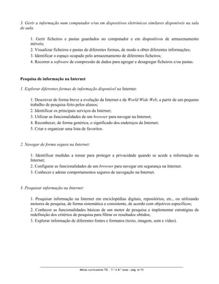 3. Gerir a informação num computador e/ou em dispositivos eletrónicos similares disponíveis na sala
de aula.

     1. Gerir ficheiros e pastas guardados no computador e em dispositivos de armazenamento
     móveis;
     2. Visualizar ficheiros e pastas de diferentes formas, de modo a obter diferentes informações;
     3. Identificar o espaço ocupado pelo armazenamento de diferentes ficheiros;
     4. Recorrer a software de compressão de dados para agregar e desagregar ficheiros e/ou pastas.


Pesquisa de informação na Internet

1. Explorar diferentes formas de informação disponível na Internet:

     1. Descrever de forma breve a evolução da Internet e da World Wide Web, a partir de um pequeno
     trabalho de pesquisa feito pelos alunos;
     2. Identificar os principais serviços da Internet;
     3. Utilizar as funcionalidades de um browser para navegar na Internet;
     4. Reconhecer, de forma genérica, o significado dos endereços da Internet;
     5. Criar e organizar uma lista de favoritos.


2. Navegar de forma segura na Internet:

     1. Identificar medidas a tomar para proteger a privacidade quando se acede a informação na
     Internet;
     2. Configurar as funcionalidades de um browser para navegar em segurança na Internet.
     3. Conhecer e adotar comportamentos seguros de navegação na Internet.


3. Pesquisar informação na Internet:

     1. Pesquisar informação na Internet em enciclopédias digitais, repositórios, etc., ou utilizando
     motores de pesquisa, de forma sistemática e consistente, de acordo com objetivos específicos;
     2. Conhecer as funcionalidades básicas de um motor de pesquisa e implementar estratégias de
     redefinição dos critérios de pesquisa para filtrar os resultados obtidos;
     3. Explorar informação de diferentes fontes e formatos (texto, imagem, som e vídeo).




                                  Metas curriculares TIC – 7.º e 8.º anos : pág. 6/15
 