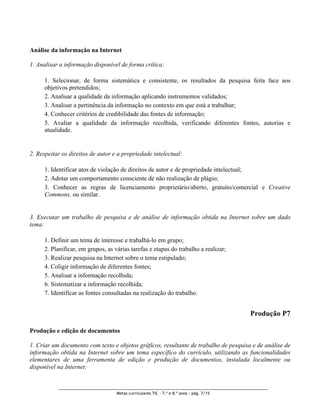 Análise da informação na Internet

1. Analisar a informação disponível de forma crítica:

      1. Selecionar, de forma sistemática e consistente, os resultados da pesquisa feita face aos
      objetivos pretendidos;
      2. Analisar a qualidade da informação aplicando instrumentos validados;
      3. Analisar a pertinência da informação no contexto em que está a trabalhar;
      4. Conhecer critérios de credibilidade das fontes de informação;
      5. Avaliar a qualidade da informação recolhida, verificando diferentes fontes, autorias e
      atualidade.


2. Respeitar os direitos de autor e a propriedade intelectual:

      1. Identificar atos de violação de direitos de autor e de propriedade intelectual;
      2. Adotar um comportamento consciente de não realização de plágio;
      3. Conhecer as regras de licenciamento proprietário/aberto, gratuito/comercial e Creative
      Commons, ou similar.


3. Executar um trabalho de pesquisa e de análise de informação obtida na Internet sobre um dado
tema:

      1. Definir um tema de interesse e trabalhá-lo em grupo;
      2. Planificar, em grupos, as várias tarefas e etapas do trabalho a realizar;
      3. Realizar pesquisa na Internet sobre o tema estipulado;
      4. Coligir informação de diferentes fontes;
      5. Analisar a informação recolhida;
      6. Sistematizar a informação recolhida;
      7. Identificar as fontes consultadas na realização do trabalho.


                                                                                          Produção P7

Produção e edição de documentos

1. Criar um documento com texto e objetos gráficos, resultante de trabalho de pesquisa e de análise de
informação obtida na Internet sobre um tema específico do currículo, utilizando as funcionalidades
elementares de uma ferramenta de edição e produção de documentos, instalada localmente ou
disponível na Internet:



                                    Metas curriculares TIC – 7.º e 8.º anos : pág. 7/15
 
