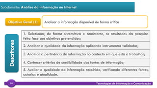 
Tecnologias de Informação e Comunicação10
Subdomínio: Análise da informação na Internet
Objetivo Geral (1)
1. Selecionar, de forma sistemática e consistente, os resultados da pesquisa
feita face aos objetivos pretendidos;
2. Analisar a qualidade da informação aplicando instrumentos validados;
3. Analisar a pertinência da informação no contexto em que está a trabalhar;
4. Conhecer critérios de credibilidade das fontes de informação;
5. Avaliar a qualidade da informação recolhida, verificando diferentes fontes,
autorias e atualidade.
Analisar a informação disponível de forma crítica
 