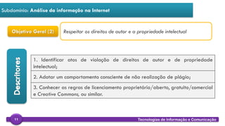 
Tecnologias de Informação e Comunicação11
Subdomínio: Análise da informação na Internet
Objetivo Geral (2)
1. Identificar atos de violação de direitos de autor e de propriedade
intelectual;
2. Adotar um comportamento consciente de não realização de plágio;
3. Conhecer as regras de licenciamento proprietário/aberto, gratuito/comercial
e Creative Commons, ou similar.
Respeitar os direitos de autor e a propriedade intelectual
 