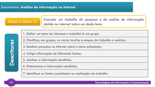 
Tecnologias de Informação e Comunicação12
Subdomínio: Análise da informação na Internet
Objetivo Geral (3)
1. Definir um tema de interesse e trabalhá-lo em grupo
2. Planificar, em grupos, as várias tarefas e etapas do trabalho a realizar;
3. Realizar pesquisa na Internet sobre o tema estipulado;
4. Coligir informação de diferentes fontes;
5. Analisar a informação recolhida;
6. Sistematizar a informação recolhida;
7. Identificar as fontes consultadas na realização do trabalho.
Executar um trabalho de pesquisa e de análise de informação
obtida na Internet sobre um dado tema
 