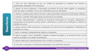 
Tecnologias de Informação e Comunicação15
1. Criar um novo documento ou usar um modelo de documento já existente, com formato e
apresentação adequados ao fim proposto;
2. Utilizar, de forma adequada, a informação proveniente de outras fontes (digitais ou analógicas),
tendo em conta os cuidados a ter na sua transferência para um documento;
3. Verificar o respeito pelos direitos de autor e pela propriedade intelectual da informação utilizada;
4. Localizar e substituir informação dentro do documento de trabalho;
5. Formatar adequadamente o conteúdo do documento (formatação de caracteres, alinhamento e
espaçamento de parágrafos, avanços, limites e sombreados ou outros que se justifiquem no âmbito do
trabalho em curso);
6. Aplicar marcas e listas numeradas a parágrafos, de acordo com as necessidades e finalidades do
documento em causa;
7. Inserir e manusear adequadamente objetos no documento;
8. Alterar margens e inserir cabeçalhos, rodapés e números de página e, se necessário, fazer uso de
quebras de página e de secção no documento;
9. Aplicar estilos para automaticamente criar um índice no documento;
10. Guardar o documento em diferentes localizações e com diferentes formatos.
 