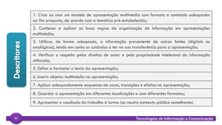 
Tecnologias de Informação e Comunicação17
1. Criar ou usar um modelo de apresentação multimédia com formato e conteúdo adequados
ao fim proposto, de acordo com a temática pré-estabelecida;
2. Conhecer e aplicar as boas regras de organização de informação em apresentações
multimédia;
3. Utilizar, de forma adequada, a informação proveniente de outras fontes (digitais ou
analógicas), tendo em conta os cuidados a ter na sua transferência para a apresentação;
4. Verificar o respeito pelos direitos de autor e pela propriedade intelectual da informação
utilizada;
5. Editar e formatar o texto da apresentação;
6. Inserir objetos multimédia na apresentação;
7. Aplicar adequadamente esquemas de cores, transições e efeitos na apresentação;
8. Guardar a apresentação em diferentes localizações e com diferentes formatos;
9. Apresentar o resultado do trabalho à turma (ou noutro contexto público semelhante).
 
