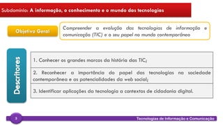 
Tecnologias de Informação e Comunicação3
Subdomínio: A informação, o conhecimento e o mundo das tecnologias
Objetivo Geral
Compreender a evolução das tecnologias de informação e
comunicação (TIC) e o seu papel no mundo contemporâneo
1. Conhecer os grandes marcos da história das TIC;
2. Reconhecer a importância do papel das tecnologias na sociedade
contemporânea e as potencialidades da web social;
3. Identificar aplicações da tecnologia a contextos de cidadania digital.
 