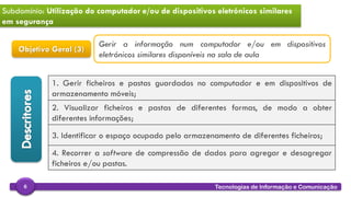 
Tecnologias de Informação e Comunicação6
Subdomínio: Utilização do computador e/ou de dispositivos eletrónicos similares
em segurança
Objetivo Geral (3)
1. Gerir ficheiros e pastas guardados no computador e em dispositivos de
armazenamento móveis;
2. Visualizar ficheiros e pastas de diferentes formas, de modo a obter
diferentes informações;
3. Identificar o espaço ocupado pelo armazenamento de diferentes ficheiros;
4. Recorrer a software de compressão de dados para agregar e desagregar
ficheiros e/ou pastas.
Gerir a informação num computador e/ou em dispositivos
eletrónicos similares disponíveis na sala de aula
 