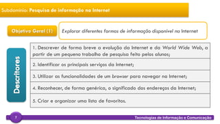 
Tecnologias de Informação e Comunicação7
Subdomínio: Pesquisa de informação na Internet
Objetivo Geral (1)
1. Descrever de forma breve a evolução da Internet e da World Wide Web, a
partir de um pequeno trabalho de pesquisa feito pelos alunos;
2. Identificar os principais serviços da Internet;
3. Utilizar as funcionalidades de um browser para navegar na Internet;
4. Reconhecer, de forma genérica, o significado dos endereços da Internet;
5. Criar e organizar uma lista de favoritos.
Explorar diferentes formas de informação disponível na Internet
 