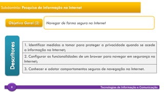 
Tecnologias de Informação e Comunicação8
Subdomínio: Pesquisa de informação na Internet
Objetivo Geral (2)
1. Identificar medidas a tomar para proteger a privacidade quando se acede
a informação na Internet;
2. Configurar as funcionalidades de um browser para navegar em segurança na
Internet;
3. Conhecer e adotar comportamentos seguros de navegação na Internet.
Navegar de forma segura na Internet
 