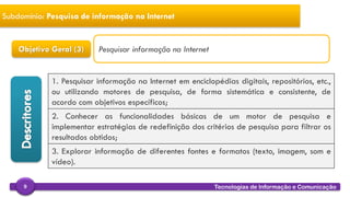 
Tecnologias de Informação e Comunicação9
Subdomínio: Pesquisa de informação na Internet
Objetivo Geral (3)
1. Pesquisar informação na Internet em enciclopédias digitais, repositórios, etc.,
ou utilizando motores de pesquisa, de forma sistemática e consistente, de
acordo com objetivos específicos;
2. Conhecer as funcionalidades básicas de um motor de pesquisa e
implementar estratégias de redefinição dos critérios de pesquisa para filtrar os
resultados obtidos;
3. Explorar informação de diferentes fontes e formatos (texto, imagem, som e
vídeo).
Pesquisar informação na Internet
 