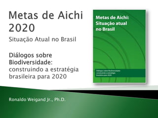Metas de Aichi 2020 Situação Atual no Brasil Diálogos sobre Biodiversidade: construindo a estratégia brasileira para 2020 Ronaldo Weigand Jr., Ph.D. 
