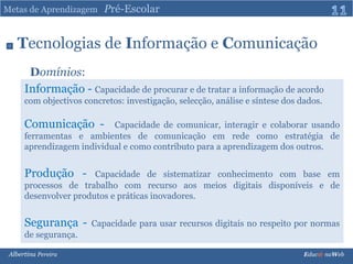 Metas de Aprendizagem   Pré-Escolar11Tecnologiasde Informaçãoe ComunicaçãoDomínios:Informação - Capacidade de procurar e de tratar a informação de acordo com objectivos concretos: investigação, selecção, análise e síntese dos dados.Comunicação -  Capacidade de comunicar, interagir e colaborar usando ferramentas e ambientes de comunicação em rede como estratégia de aprendizagem individual e como contributo para a aprendizagem dos outros.Produção - Capacidade de sistematizar conhecimento com base em processos de trabalho com recurso aos meios digitais disponíveis e de desenvolver produtos e práticas inovadores.Segurança - Capacidade para usar recursos digitais no respeito por normas de segurança.Albertina Pereira                                                                                                                                                                               Educ@ naWeb