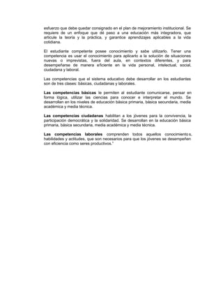 esfuerzo que debe quedar consignado en el plan de mejoramiento institucional. Se
requiere de un enfoque que dé paso a una educación más integradora, que
articule la teoría y la práctica, y garantice aprendizajes aplicables a la vida
cotidiana.
El estudiante competente posee conocimiento y sabe utilizarlo. Tener una
competencia es usar el conocimiento para aplicarlo a la solución de situaciones
nuevas o imprevistas, fuera del aula, en contextos diferentes, y para
desempeñarse de manera eficiente en la vida personal, intelectual, social,
ciudadana y laboral.
Las competencias que el sistema educativo debe desarrollar en los estudiantes
son de tres clases: básicas, ciudadanas y laborales.
Las competencias básicas le permiten al estudiante comunicarse, pensar en
forma lógica, utilizar las ciencias para conocer e interpretar el mundo. Se
desarrollan en los niveles de educación básica primaria, básica secundaria, media
académica y media técnica.
Las competencias ciudadanas habilitan a los jóvenes para la convivencia, la
participación democrática y la solidaridad. Se desarrollan en la educación básica
primaria, básica secundaria, media académica y media técnica.
Las competencias laborales comprenden todos aquellos conocimientos,
habilidades y actitudes, que son necesarios para que los jóvenes se desempeñen
con eficiencia como seres productivos.”
 