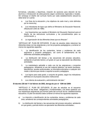 formativas, culturales y deportivas, creación de opciones para elección de los
alumnos e introducción de adecuaciones según condiciones regionales o locales.
Sin embargo el diseño del currículo hecho por cada establecimiento educat ivo,
debe tener en cuenta:
a. Los fines de la educación y los objetivos de cada nivel y ciclo definidos
por la misma ley;
b. Los indicadores de logro que defina el Ministerio de Educación Nacional;
(Resolución 2343 de 1996)
c. Los lineamientos que expida el Ministerio de Educación Nacional para el
diseño de las estructuras curriculares y los procedimientos para su
conformación, y
d. La organización de las diferentes áreas que se ofrezcan.”
“ARTICULO 38º. PLAN DE ESTUDIOS. El plan de estudios debe relacionar las
diferentes áreas con las asignaturas y con los proyectos pedagógicos y contener al
menos los siguientes aspectos:
1. La identificación de los contenidos, temas y problemas de cada
asignatura y proyecto pedagógico, así como el señalamiento de las
diferentes actividades pedagógicas.
2. La distribución del tiempo y las secuencias del proceso educativo,
señalando el período lectivo y el grado en que se ejecutarán las diferentes
actividades.
3. La metodología aplicable a cada una de las asignaturas y proyectos
pedagógicos, señalando el uso del material didáctico, de textos escolares,
laboratorios, ayudas audiovisuales, la informática educativa o cualquier otro
medio o técnica que oriente o soporte la acción p edagógica.
4. Los logros para cada grado, o conjunto de grados, según los indicadores
definidos en el proyecto educativo institucional.
5. Los criterios de evaluación y administración del plan.”
El decreto 230 del 11 de febrero de 2002, deroga do por el 1290 del 2009:
“ARTÍCULO 3°. PLAN DE ESTUDIOS. El plan de estudios es el esquema
estructurado de las áreas obligatorias y fundamentales y de áreas optativas con
sus respectivas asignaturas que forman parte del currículo de los establecimientos
educativos. El plan de estudios debe contener al menos los siguientes aspectos:
a) La intención e identificación de los contenidos, temas y problemas de cada
área, señalando las correspondientes actividades pedagógicas ;
b) La distribución del tiempo y las secuencias del proceso educativo, señalando
en qué grado y período lectivo se ejecutarán las diferentes actividades ;
 