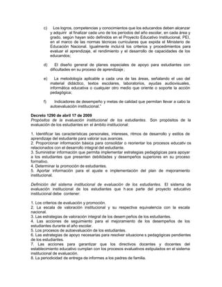 c) Los logros, competencias y conocimientos que los educandos deben alcanzar
y adquirir al finalizar cada uno de los períodos del año escolar, en cada área y
grado, según hayan sido definidos en el Proyecto Educativo Institucional, PEI,
en el marco de las normas técnicas curriculares que expida el Ministerio de
Educación Nacional. Igualmente incluirá los criterios y procedimientos para
evaluar el aprendizaje, el rendimiento y el desarrollo de capacidades de los
educandos;
d) El diseño general de planes especiales de apoyo para estudiantes con
dificultades en su proceso de aprendizaje;
e) La metodología aplicable a cada una de las áreas, señalando el uso del
material didáctico, textos escolares, laboratorios, ayudas audiovisuales,
informática educativa o cualquier otro medio que oriente o soporte la acción
pedagógica;
f) Indicadores de desempeño y metas de calidad que permitan llevar a cabo la
autoevaluación institucional.”
Decreto 1290 de abril 17 de 2009
Propósitos de la evaluación institucional de los estudiantes. Son propósitos de la
evaluación de los estudiantes en el ámbito institucional:
1. Identificar las características personales, intereses, ritmos de desarrollo y estilos de
aprendizaje del estudiante para valorar sus avances.
2. Proporcionar información básica para consolidar o reorientar los procesos educativ os
relacionados con el desarrollo integral del estudiante.
3. Suministrar información que permita implementar estrategias pedagógicas para apoyar
a los estudiantes que presenten debilidades y desempeños superiores en su proceso
formativo.
4. Determinar la promoción de estudiantes.
5. Aportar información para el ajuste e implementación del plan de mejoramiento
institucional.
Definición del sistema institucional de evaluación de los estudiantes. El sistema de
evaluación institucional de los estudiantes que h ace parte del proyecto educativo
institucional debe contener:
1. Los criterios de evaluación y promoción.
2. La escala de valoración institucional y su respectiva equivalencia con la escala
nacional.
3. Las estrategias de valoración integral de los desem peños de los estudiantes.
4. Las acciones de seguimiento para el mejoramiento de los desempeños de los
estudiantes durante el año escolar.
5. Los procesos de autoevaluación de los estudiantes.
6. Las estrategias de apoyo necesarias para resolver situacione s pedagógicas pendientes
de los estudiantes.
7. Las acciones para garantizar que los directivos docentes y docentes del
establecimiento educativo cumplan con los procesos evaluativos estipulados en el sistema
institucional de evaluación.
8. La periodicidad de entrega de informes a los padres de familia.
 