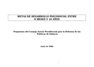 METAS DE DESARROLLO PSICOSOCIAL ENTRE
              6 MESES Y 10 AÑOS




Propuestas del Consejo Asesor Presidencial para la Reforma de las
                      Políticas de Infancia




                          Junio de 2006




                                           1
 