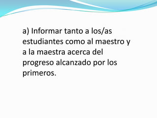 a) Informar tanto a los/as
estudiantes como al maestro y
a la maestra acerca del
progreso alcanzado por los
primeros.
 