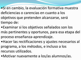 •Si en cambio, la evaluación formativa muestra
deficiencias o carencias en cuanto a los
objetivos que pretenden alcanzarse, será
tiempo de:
•Examinar si los objetivos señalados son los
más pertinentes y oportunos, para esa etapa del
proceso enseñanza-aprendizaje.
•Hacer las rectificaciones y ajustes necesarios al
programa, a los métodos, e incluso a los
recursos utilizados.
•Motivar nuevamente a los/as alumnos/as.
 