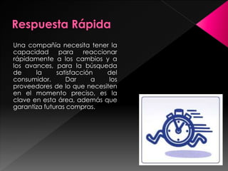 Una compañía necesita tener la
capacidad para reaccionar
rápidamente a los cambios y a
los avances, para la búsqueda
de la satisfacción del
consumidor. Dar a los
proveedores de lo que necesiten
en el momento preciso, es la
clave en esta área, además que
garantiza futuras compras.